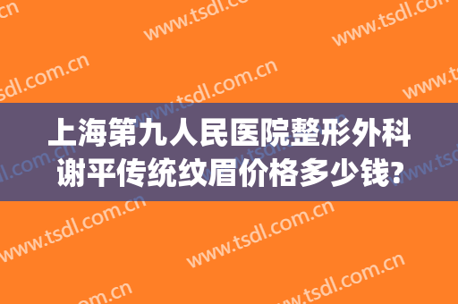上海第九人民医院整形外科谢平传统纹眉价格多少钱?效果怎么样?(上海第九人民医院 纹眉)