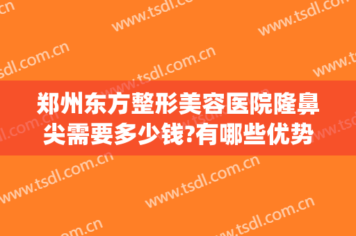 郑州东方整形美容医院隆鼻尖需要多少钱?有哪些优势?(郑州东方整形医院怎么样?想做鼻子)