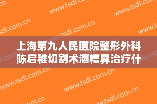 上海第九人民医院整形外科陈启稚切割术酒糟鼻治疗什么价格?有哪些优势?