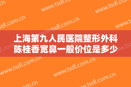 上海第九人民医院整形外科陈桂香宽鼻一般价位是多少?效果怎么样?