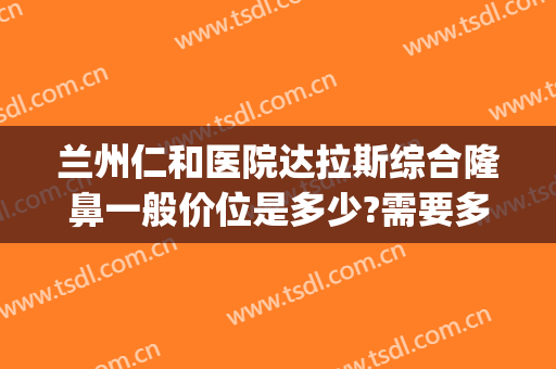 兰州仁和医院达拉斯综合隆鼻一般价位是多少?需要多久恢复?(甘肃兰州仁和整形医院怎么样)