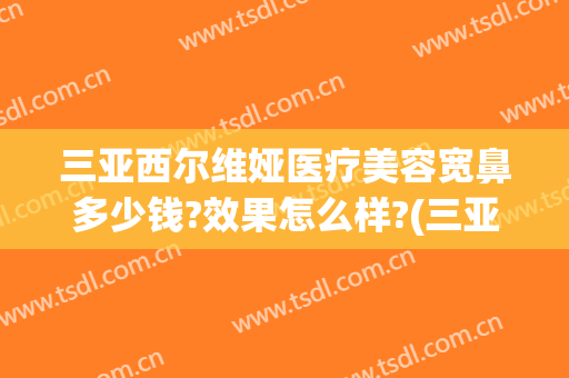 三亚西尔维娅医疗美容宽鼻多少钱?效果怎么样?(三亚整形美容医院哪家好)