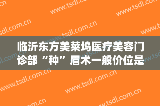 临沂东方美莱坞医疗美容门诊部“种”眉术一般价位是多少钱?可靠吗?(临沂医疗美容医院)