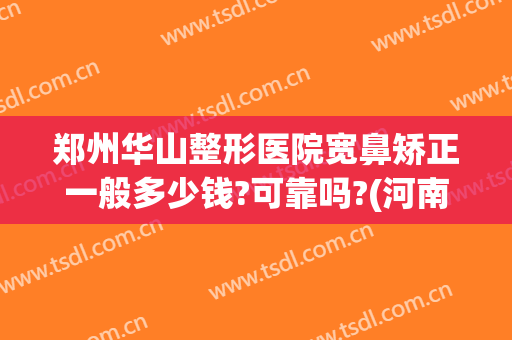 郑州华山整形医院宽鼻矫正一般多少钱?可靠吗?(河南郑州华山整形医院怎么样)