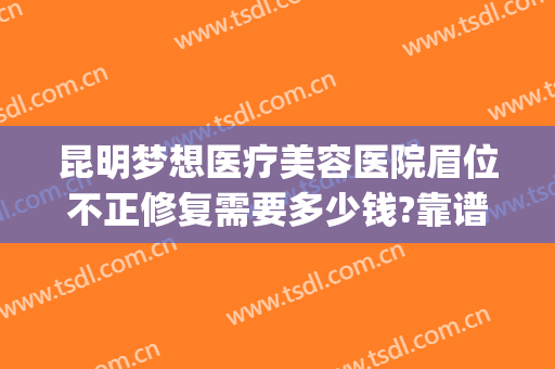 昆明梦想医疗美容医院眉位不正修复需要多少钱?靠谱吗?(昆明梦想整形美容医院地址)