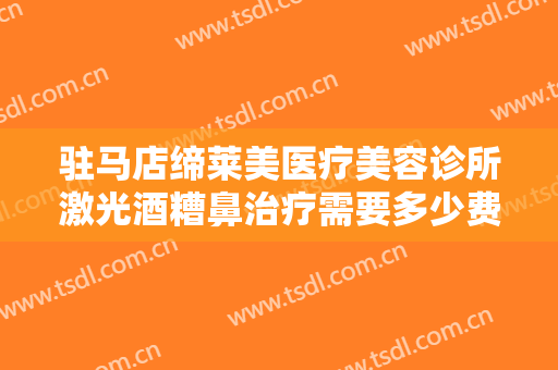 驻马店缔莱美医疗美容诊所激光酒糟鼻治疗需要多少费用?需要多久恢复?