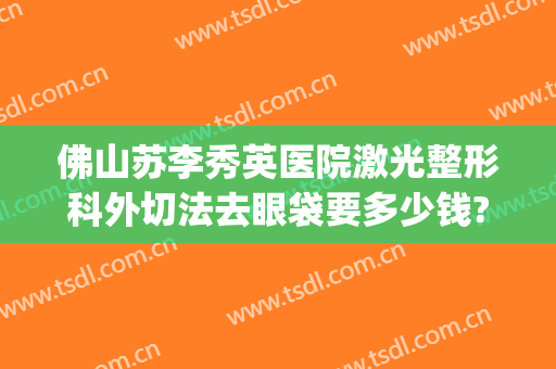 佛山苏李秀英医院激光整形科外切法去眼袋要多少钱?贵不贵?(佛山苏李秀英医院怎么样)