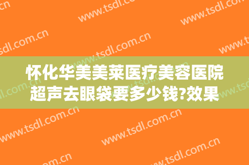 怀化华美美莱医疗美容医院超声去眼袋要多少钱?效果怎么样?(怀化去眼袋哪家医院好)