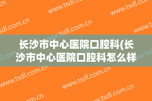 长沙市中心医院口腔科(长沙市中心医院口腔科怎么样)