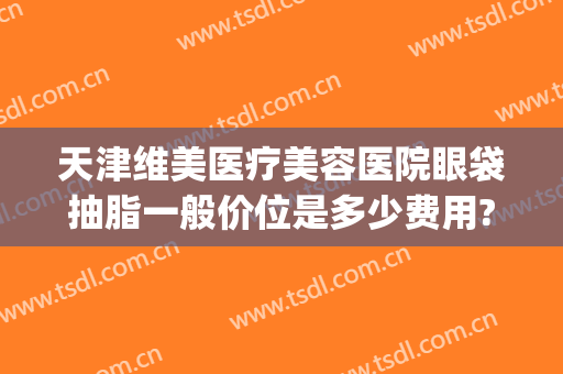 天津维美医疗美容医院眼袋抽脂一般价位是多少费用?怎么样?(眼睛抽脂大概多少钱)