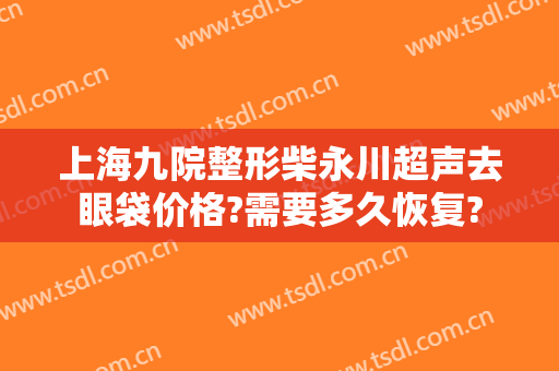 上海九院整形柴永川超声去眼袋价格?需要多久恢复?