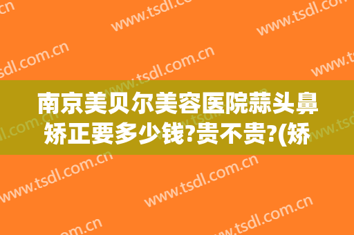 南京美贝尔美容医院蒜头鼻矫正要多少钱?贵不贵?(矫正蒜头鼻一般多少钱)