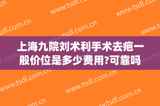 上海九院刘术利手术去疤一般价位是多少费用?可靠吗?(上海九院祛疤手术费用)