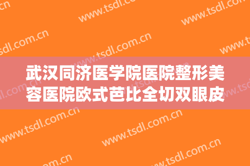 武汉同济医学院医院整形美容医院欧式芭比全切双眼皮价钱?怎么样?(武汉同济整容整形医院)