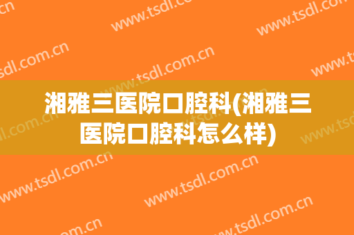 湘雅三医院口腔科(湘雅三医院口腔科怎么样)