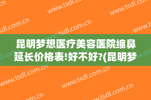 昆明梦想医疗美容医院缩鼻延长价格表!好不好?(昆明梦想整形美容医院价格表)