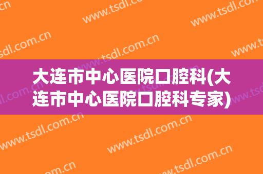 大连市中心医院口腔科(大连市中心医院口腔科专家)