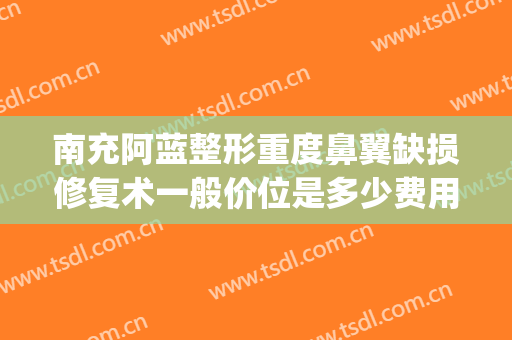南充阿蓝整形重度鼻翼缺损修复术一般价位是多少费用?有哪些优势?(南充阿蓝整形医院怎么样?)
