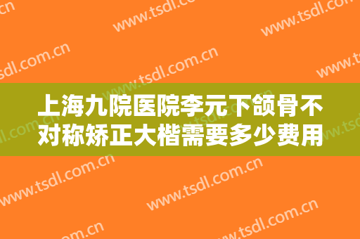 上海九院医院李元下颌骨不对称矫正大楷需要多少费用?多长时间恢复?