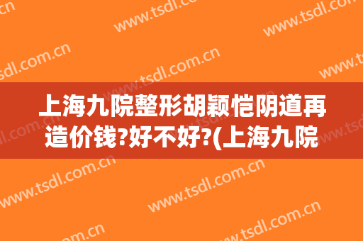 上海九院整形胡颖恺阴道再造价钱?好不好?(上海九院整容案例)