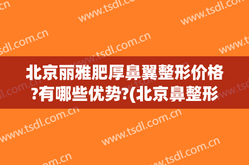 北京丽雅肥厚鼻翼整形价格?有哪些优势?(北京鼻整形排名)
