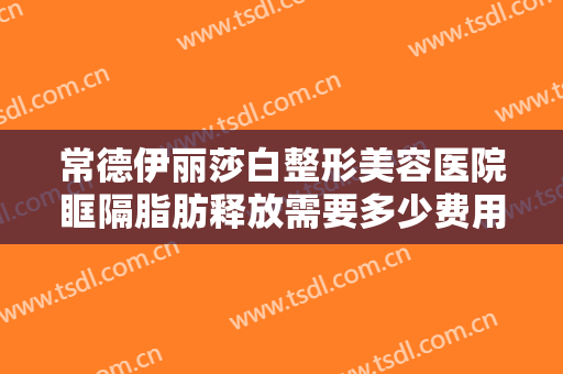 常德伊丽莎白整形美容医院眶隔脂肪释放需要多少费用?怎么样?