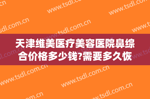 天津维美医疗美容医院鼻综合价格多少钱?需要多久恢复?(鼻综合修复手术多少钱)