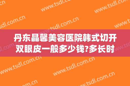 丹东晶馨美容医院韩式切开双眼皮一般多少钱?多长时间恢复?(丹东晶馨整形医院)
