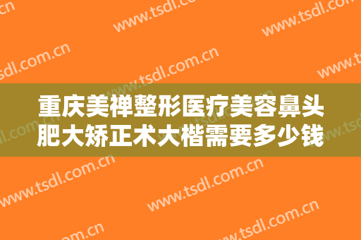 重庆美禅整形医疗美容鼻头肥大矫正术大楷需要多少钱?多长时间恢复?