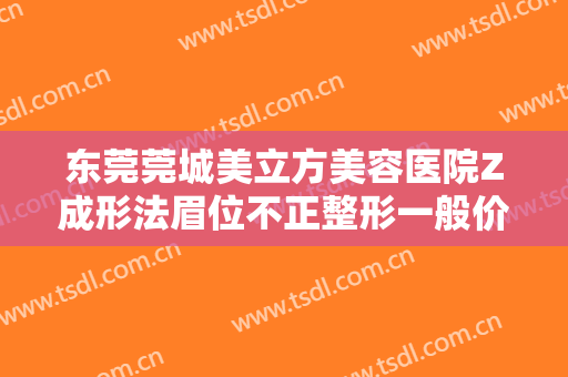 东莞莞城美立方美容医院Z成形法眉位不正整形一般价位是多少?有哪些优势?