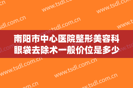 南阳市中心医院整形美容科眼袋去除术一般价位是多少费用?可靠吗?(南阳医美整形美容医院)