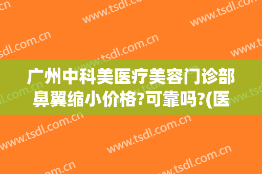 广州中科美医疗美容门诊部鼻翼缩小价格?可靠吗?(医美缩小鼻翼多少钱)