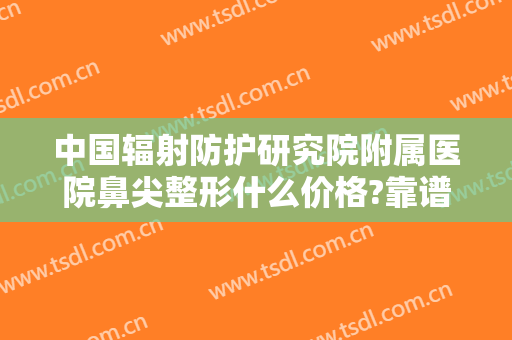 中国辐射防护研究院附属医院鼻尖整形什么价格?靠谱吗?