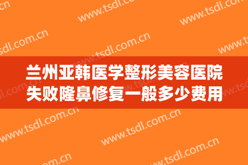 兰州亚韩医学整形美容医院失败隆鼻修复一般多少费用?靠谱吗?(兰州韩式整形医院)