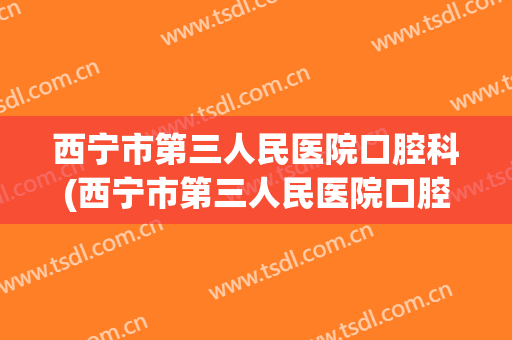 西宁市第三人民医院口腔科(西宁市第三人民医院口腔科拔智齿)