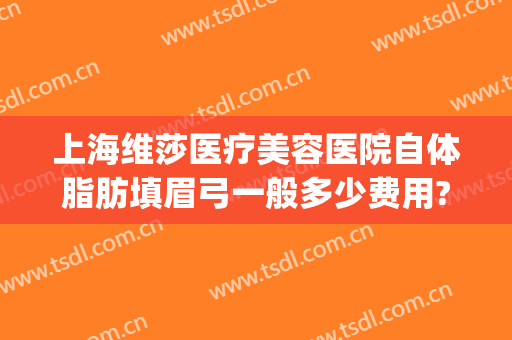 上海维莎医疗美容医院自体脂肪填眉弓一般多少费用?靠谱吗?(眉弓填充术多少钱)