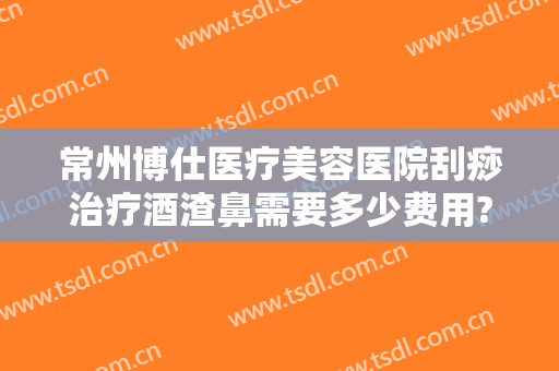 常州博仕医疗美容医院刮痧治疗酒渣鼻需要多少费用?贵不贵?