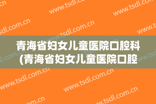 青海省妇女儿童医院口腔科(青海省妇女儿童医院口腔科专家)