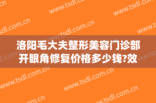 洛阳毛大夫整形美容门诊部开眼角修复价格多少钱?效果怎么样?(毛大夫洛阳整形医院)