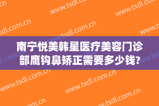 南宁悦美韩星医疗美容门诊部鹰钩鼻矫正需要多少钱?效果怎么样?(南宁鹰钩鼻整形医院)