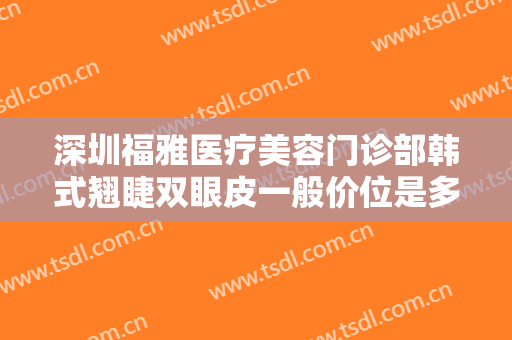 深圳福雅医疗美容门诊部韩式翘睫双眼皮一般价位是多少钱?有哪些优势?