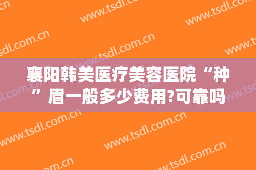 襄阳韩美医疗美容医院“种”眉一般多少费用?可靠吗?(襄阳韩美整形美容医院是正规医院吗)