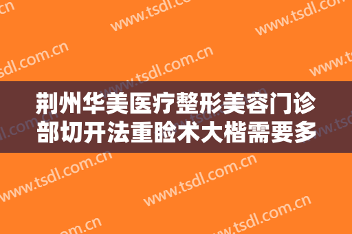 荆州华美医疗整形美容门诊部切开法重睑术大楷需要多少钱?多长时间恢复?