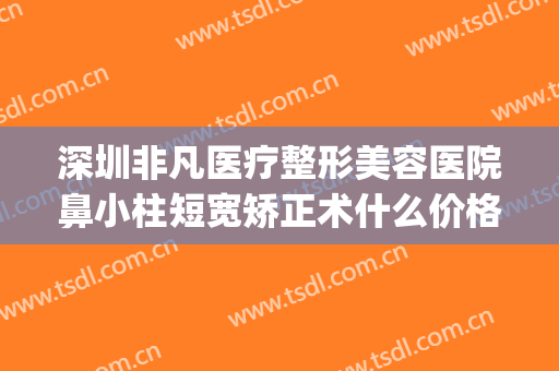 深圳非凡医疗整形美容医院鼻小柱短宽矫正术什么价格?有哪些优势?(深圳非凡医疗美容整形医院怎么样)