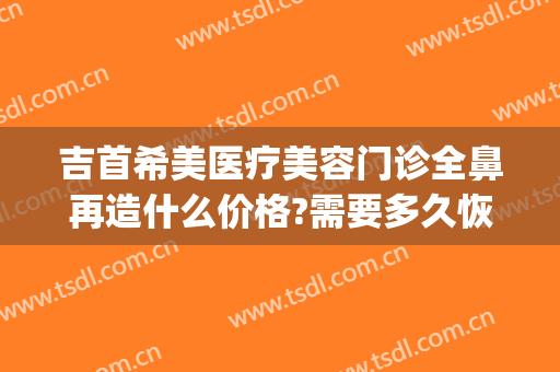 吉首希美医疗美容门诊全鼻再造什么价格?需要多久恢复?(吉首希美整形美容医院)