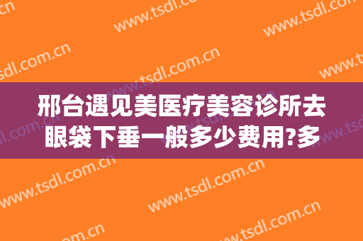 邢台遇见美医疗美容诊所去眼袋下垂一般多少费用?多长时间恢复?(河北省邢台眼科医院治疗眼睑下垂怎么样)