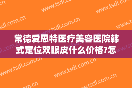 常德爱思特医疗美容医院韩式定位双眼皮什么价格?怎么样?(常德爱思特整容医院)