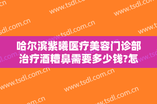 哈尔滨紫曦医疗美容门诊部治疗酒糟鼻需要多少钱?怎么样?