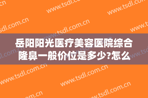 岳阳阳光医疗美容医院综合隆鼻一般价位是多少?怎么样?(岳阳整形医院哪家好)