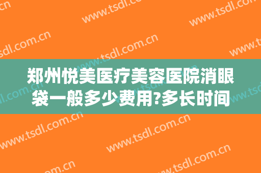 郑州悦美医疗美容医院消眼袋一般多少费用?多长时间恢复?(郑州去眼袋最好的整形医生)